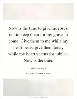 Now is the time to give me roses, not to keep them for my grave to come. Give them to me while my heart beats, give them today while my heart yearns for jubilee. Now is the time Picture Quote #1