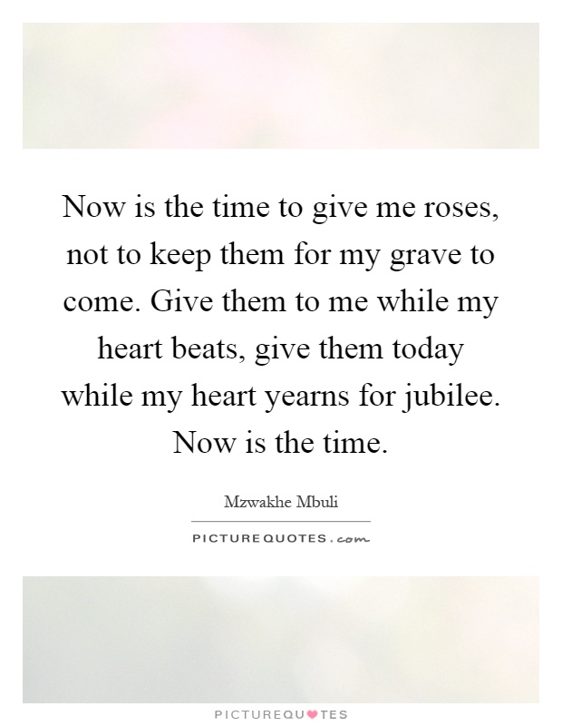 Now is the time to give me roses, not to keep them for my grave to come. Give them to me while my heart beats, give them today while my heart yearns for jubilee. Now is the time Picture Quote #1