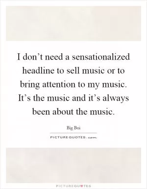 I don’t need a sensationalized headline to sell music or to bring attention to my music. It’s the music and it’s always been about the music Picture Quote #1