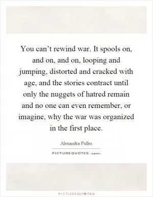 You can’t rewind war. It spools on, and on, and on, looping and jumping, distorted and cracked with age, and the stories contract until only the nuggets of hatred remain and no one can even remember, or imagine, why the war was organized in the first place Picture Quote #1