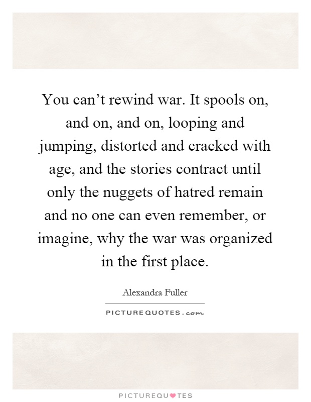 You can't rewind war. It spools on, and on, and on, looping and jumping, distorted and cracked with age, and the stories contract until only the nuggets of hatred remain and no one can even remember, or imagine, why the war was organized in the first place Picture Quote #1