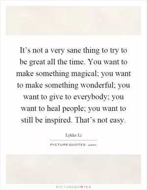 It’s not a very sane thing to try to be great all the time. You want to make something magical; you want to make something wonderful; you want to give to everybody; you want to heal people; you want to still be inspired. That’s not easy Picture Quote #1