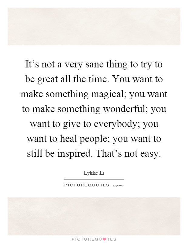 It's not a very sane thing to try to be great all the time. You want to make something magical; you want to make something wonderful; you want to give to everybody; you want to heal people; you want to still be inspired. That's not easy Picture Quote #1