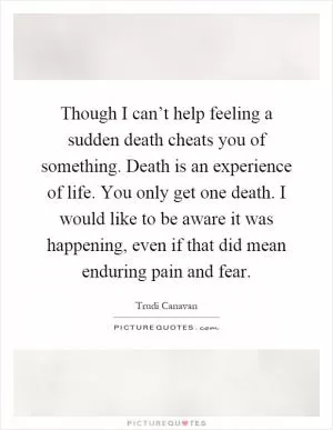 Though I can’t help feeling a sudden death cheats you of something. Death is an experience of life. You only get one death. I would like to be aware it was happening, even if that did mean enduring pain and fear Picture Quote #1