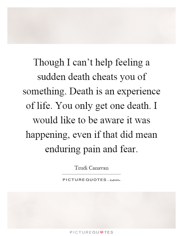 Though I can't help feeling a sudden death cheats you of something. Death is an experience of life. You only get one death. I would like to be aware it was happening, even if that did mean enduring pain and fear Picture Quote #1