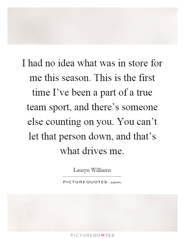 I had no idea what was in store for me this season. This is the first time I've been a part of a true team sport, and there's someone else counting on you. You can't let that person down, and that's what drives me Picture Quote #1