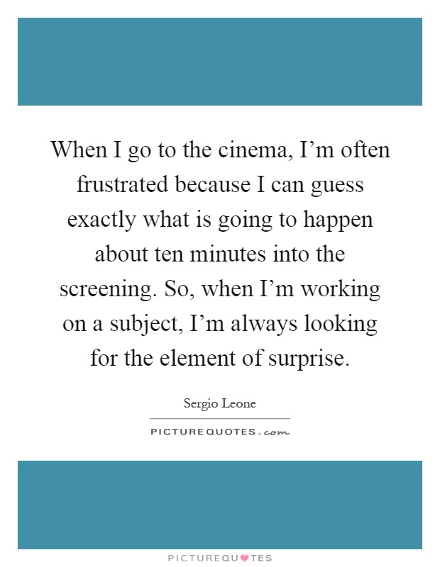 When I go to the cinema, I'm often frustrated because I can guess exactly what is going to happen about ten minutes into the screening. So, when I'm working on a subject, I'm always looking for the element of surprise Picture Quote #1