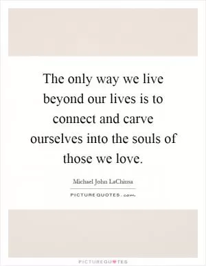 The only way we live beyond our lives is to connect and carve ourselves into the souls of those we love Picture Quote #1