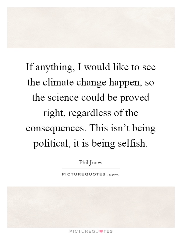 If anything, I would like to see the climate change happen, so the science could be proved right, regardless of the consequences. This isn't being political, it is being selfish Picture Quote #1