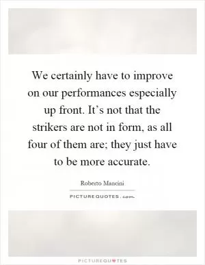 We certainly have to improve on our performances especially up front. It’s not that the strikers are not in form, as all four of them are; they just have to be more accurate Picture Quote #1