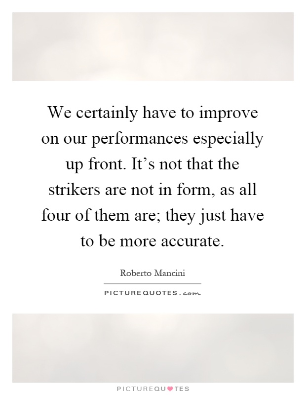 We certainly have to improve on our performances especially up front. It's not that the strikers are not in form, as all four of them are; they just have to be more accurate Picture Quote #1