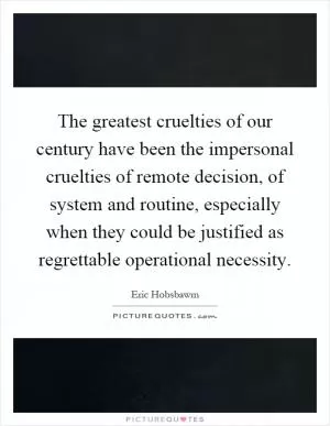 The greatest cruelties of our century have been the impersonal cruelties of remote decision, of system and routine, especially when they could be justified as regrettable operational necessity Picture Quote #1