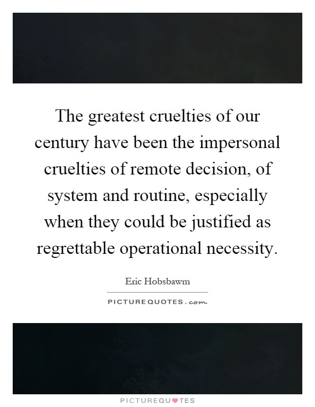 The greatest cruelties of our century have been the impersonal cruelties of remote decision, of system and routine, especially when they could be justified as regrettable operational necessity Picture Quote #1