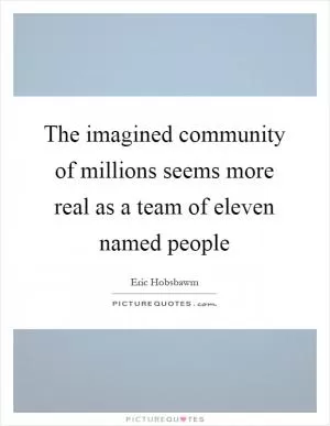 The imagined community of millions seems more real as a team of eleven named people Picture Quote #1