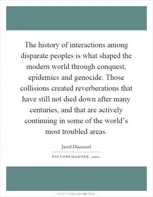The history of interactions among disparate peoples is what shaped the modern world through conquest, epidemics and genocide. Those collisions created reverberations that have still not died down after many centuries, and that are actively continuing in some of the world’s most troubled areas Picture Quote #1