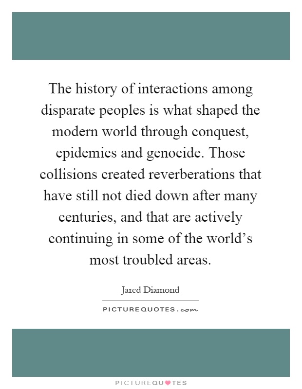The history of interactions among disparate peoples is what shaped the modern world through conquest, epidemics and genocide. Those collisions created reverberations that have still not died down after many centuries, and that are actively continuing in some of the world's most troubled areas Picture Quote #1