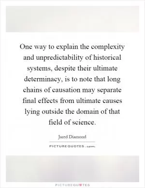 One way to explain the complexity and unpredictability of historical systems, despite their ultimate determinacy, is to note that long chains of causation may separate final effects from ultimate causes lying outside the domain of that field of science Picture Quote #1