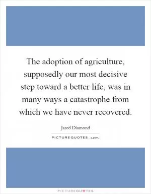 The adoption of agriculture, supposedly our most decisive step toward a better life, was in many ways a catastrophe from which we have never recovered Picture Quote #1