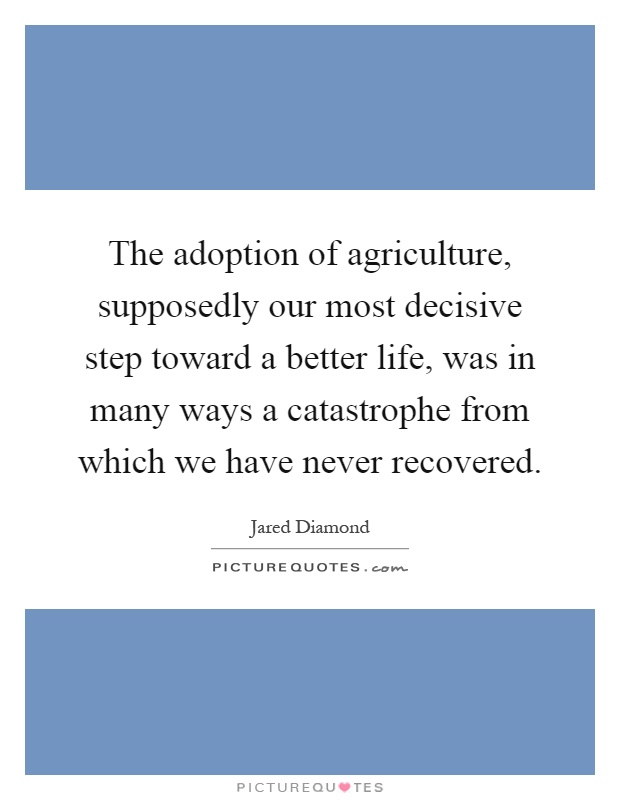 The adoption of agriculture, supposedly our most decisive step toward a better life, was in many ways a catastrophe from which we have never recovered Picture Quote #1