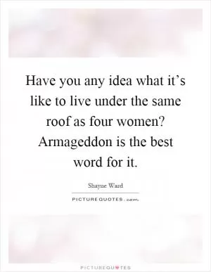 Have you any idea what it’s like to live under the same roof as four women? Armageddon is the best word for it Picture Quote #1
