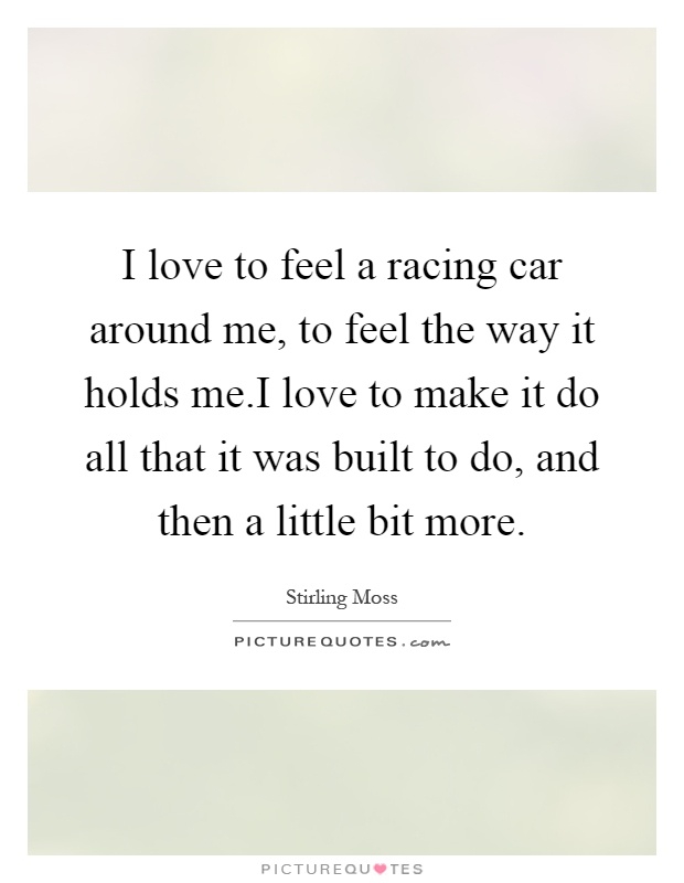 I love to feel a racing car around me, to feel the way it holds me.I love to make it do all that it was built to do, and then a little bit more Picture Quote #1