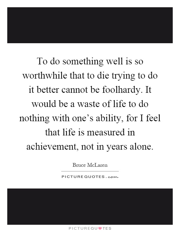 To do something well is so worthwhile that to die trying to do it better cannot be foolhardy. It would be a waste of life to do nothing with one's ability, for I feel that life is measured in achievement, not in years alone Picture Quote #1