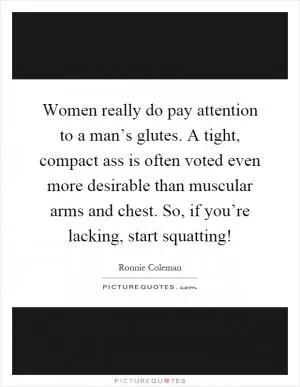 Women really do pay attention to a man’s glutes. A tight, compact ass is often voted even more desirable than muscular arms and chest. So, if you’re lacking, start squatting! Picture Quote #1