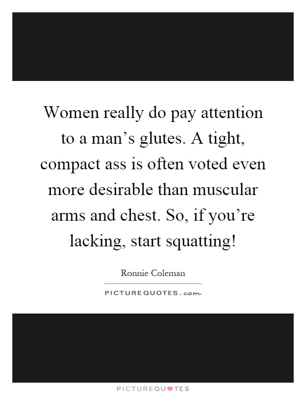 Women really do pay attention to a man's glutes. A tight, compact ass is often voted even more desirable than muscular arms and chest. So, if you're lacking, start squatting! Picture Quote #1
