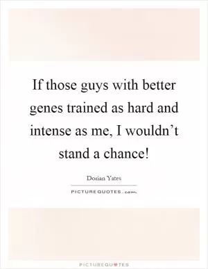 If those guys with better genes trained as hard and intense as me, I wouldn’t stand a chance! Picture Quote #1