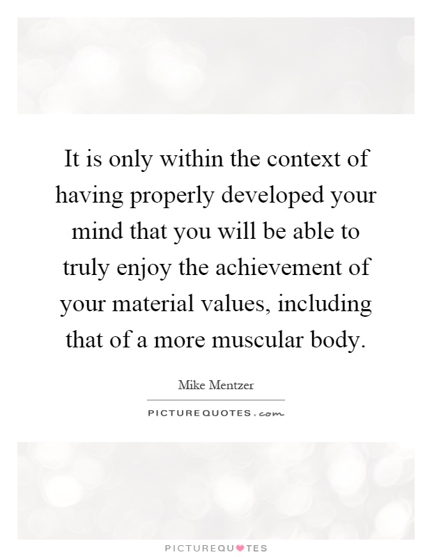 It is only within the context of having properly developed your mind that you will be able to truly enjoy the achievement of your material values, including that of a more muscular body Picture Quote #1