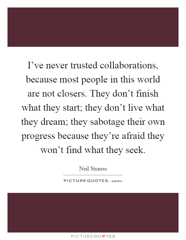 I've never trusted collaborations, because most people in this world are not closers. They don't finish what they start; they don't live what they dream; they sabotage their own progress because they're afraid they won't find what they seek Picture Quote #1