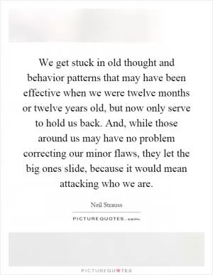 We get stuck in old thought and behavior patterns that may have been effective when we were twelve months or twelve years old, but now only serve to hold us back. And, while those around us may have no problem correcting our minor flaws, they let the big ones slide, because it would mean attacking who we are Picture Quote #1