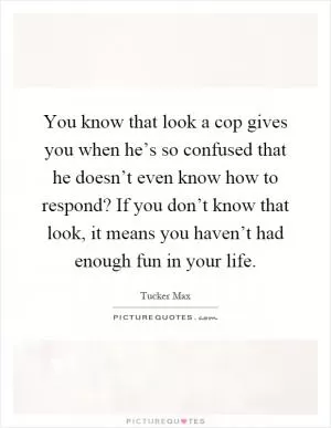 You know that look a cop gives you when he’s so confused that he doesn’t even know how to respond? If you don’t know that look, it means you haven’t had enough fun in your life Picture Quote #1