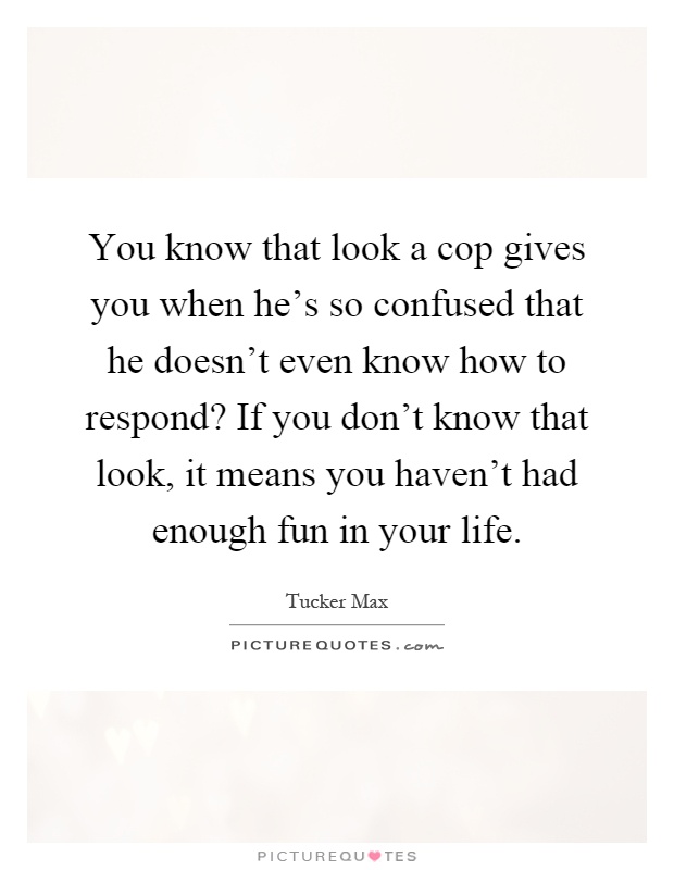 You know that look a cop gives you when he's so confused that he doesn't even know how to respond? If you don't know that look, it means you haven't had enough fun in your life Picture Quote #1