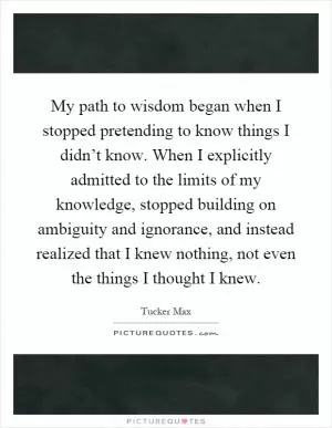 My path to wisdom began when I stopped pretending to know things I didn’t know. When I explicitly admitted to the limits of my knowledge, stopped building on ambiguity and ignorance, and instead realized that I knew nothing, not even the things I thought I knew Picture Quote #1