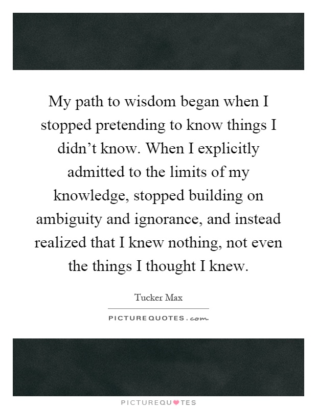 My path to wisdom began when I stopped pretending to know things I didn't know. When I explicitly admitted to the limits of my knowledge, stopped building on ambiguity and ignorance, and instead realized that I knew nothing, not even the things I thought I knew Picture Quote #1