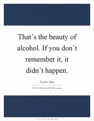 That’s the beauty of alcohol. If you don’t remember it, it didn’t happen Picture Quote #1