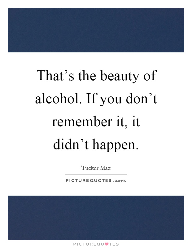 That's the beauty of alcohol. If you don't remember it, it didn't happen Picture Quote #1