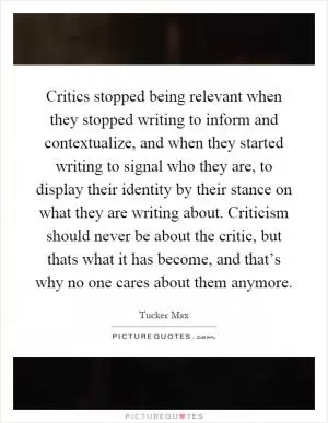 Critics stopped being relevant when they stopped writing to inform and contextualize, and when they started writing to signal who they are, to display their identity by their stance on what they are writing about. Criticism should never be about the critic, but thats what it has become, and that’s why no one cares about them anymore Picture Quote #1