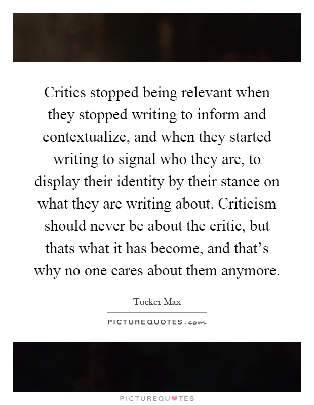 Critics stopped being relevant when they stopped writing to inform and contextualize, and when they started writing to signal who they are, to display their identity by their stance on what they are writing about. Criticism should never be about the critic, but thats what it has become, and that's why no one cares about them anymore Picture Quote #1