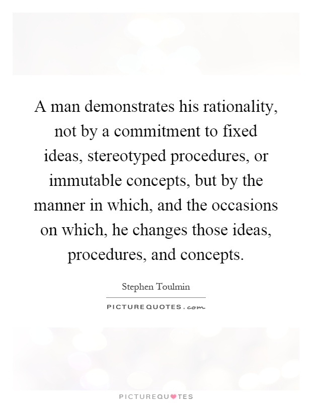 A man demonstrates his rationality, not by a commitment to fixed ideas, stereotyped procedures, or immutable concepts, but by the manner in which, and the occasions on which, he changes those ideas, procedures, and concepts Picture Quote #1