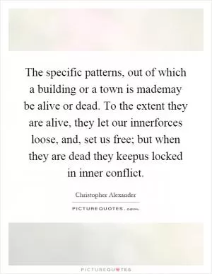 The specific patterns, out of which a building or a town is mademay be alive or dead. To the extent they are alive, they let our innerforces loose, and, set us free; but when they are dead they keepus locked in inner conflict Picture Quote #1