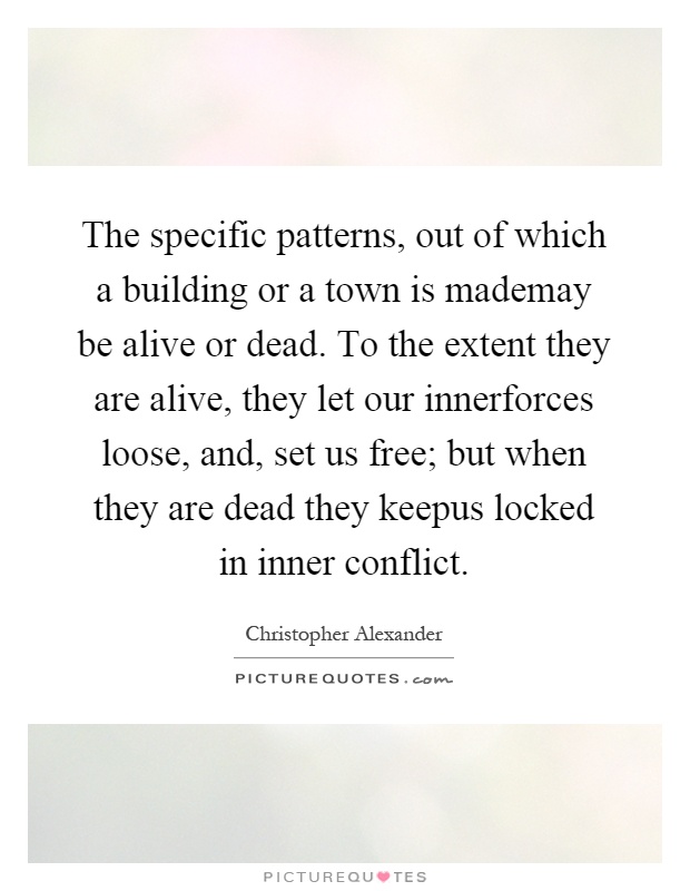 The specific patterns, out of which a building or a town is mademay be alive or dead. To the extent they are alive, they let our innerforces loose, and, set us free; but when they are dead they keepus locked in inner conflict Picture Quote #1