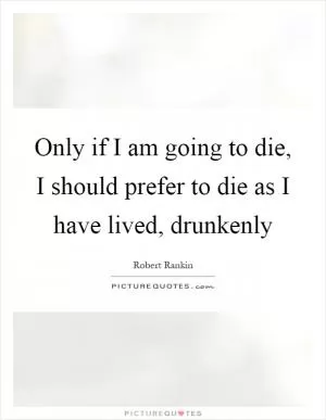Only if I am going to die, I should prefer to die as I have lived, drunkenly Picture Quote #1