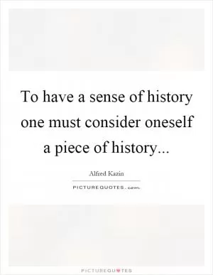 To have a sense of history one must consider oneself a piece of history Picture Quote #1