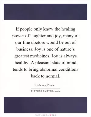 If people only knew the healing power of laughter and joy, many of our fine doctors would be out of business. Joy is one of nature’s greatest medicines. Joy is always healthy. A pleasant state of mind tends to bring abnormal conditions back to normal Picture Quote #1