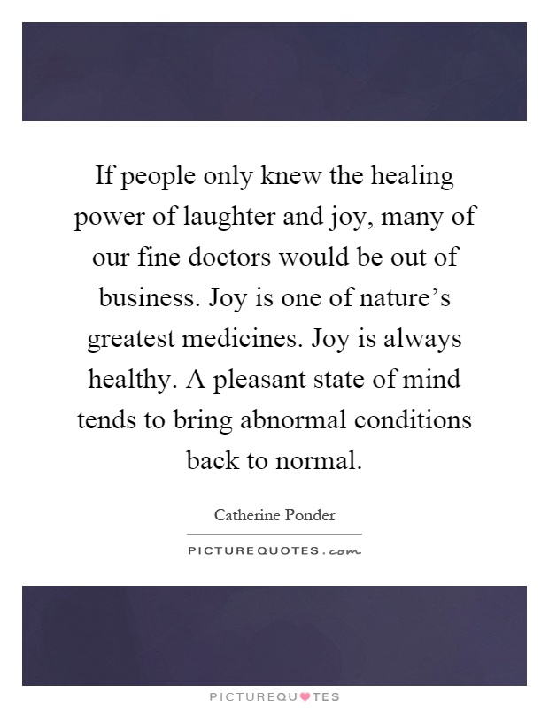 If people only knew the healing power of laughter and joy, many of our fine doctors would be out of business. Joy is one of nature's greatest medicines. Joy is always healthy. A pleasant state of mind tends to bring abnormal conditions back to normal Picture Quote #1