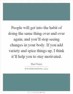 People will get into the habit of doing the same thing over and over again, and you’ll stop seeing changes in your body. If you add variety and spice things up, I think it’ll help you to stay motivated Picture Quote #1