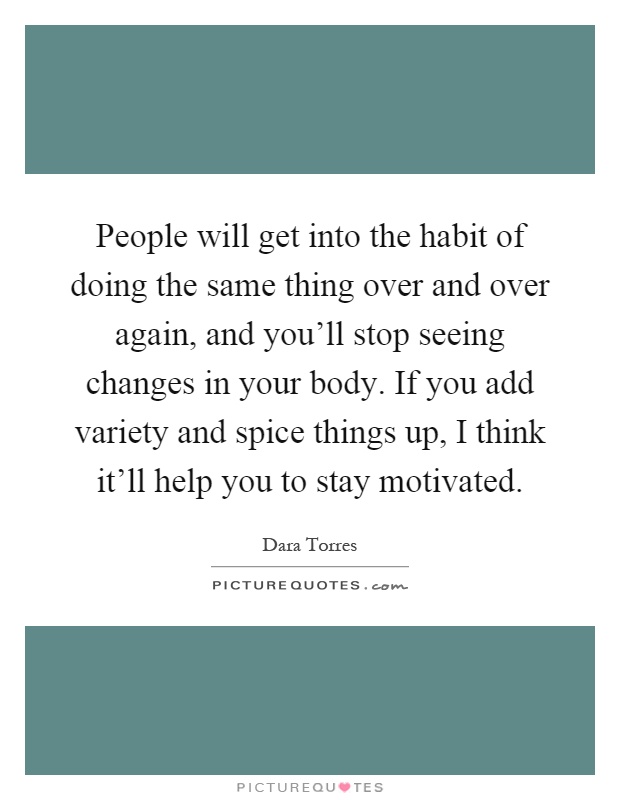 People will get into the habit of doing the same thing over and over again, and you'll stop seeing changes in your body. If you add variety and spice things up, I think it'll help you to stay motivated Picture Quote #1