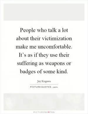 People who talk a lot about their victimization make me uncomfortable. It’s as if they use their suffering as weapons or badges of some kind Picture Quote #1